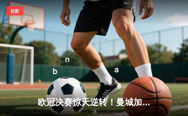 欧冠决赛惊天逆转！曼城加时赛3-2绝杀拜仁，哈兰德双响封王