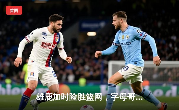 雄鹿加时险胜篮网，字母哥44分率队捍卫主场