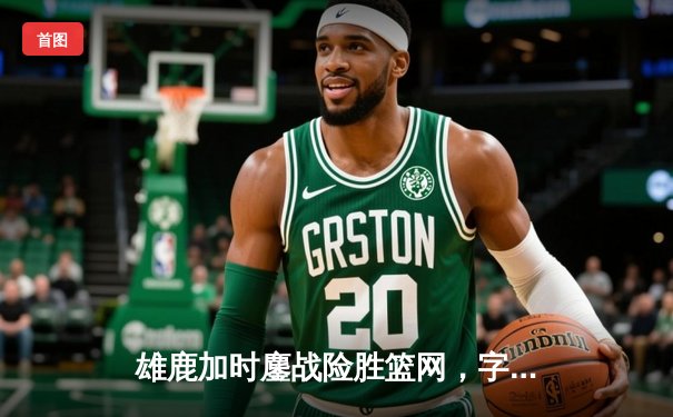 雄鹿加时鏖战险胜篮网，字母哥44分主宰关键时刻